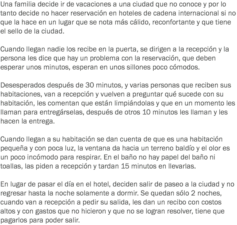 Una familia decide ir de vacaciones a una ciudad que no conoce y por lo tanto decide no hacer reservación en hoteles de cadena internacional si no que la hace en un lugar que se nota más cálido, reconfortante y que tiene el sello de la ciudad. Cuando llegan nadie los recibe en la puerta, se dirigen a la recepción y la persona les dice que hay un problema con la reservación, que deben esperar unos minutos, esperan en unos sillones poco cómodos. Desesperados después de 30 minutos, y varias personas que reciben sus habitaciones, van a recepción y vuelven a preguntar qué sucede con su habitación, les comentan que están limpiándolas y que en un momento les llaman para entregárselas, después de otros 10 minutos les llaman y les hacen la entrega. Cuando llegan a su habitación se dan cuenta de que es una habitación pequeña y con poca luz, la ventana da hacia un terreno baldío y el olor es un poco incómodo para respirar. En el baño no hay papel del baño ni toallas, las piden a recepción y tardan 15 minutos en llevarlas. En lugar de pasar el día en el hotel, deciden salir de paseo a la ciudad y no regresar hasta la noche solamente a dormir. Se quedan sólo 2 noches, cuando van a recepción a pedir su salida, les dan un recibo con costos altos y con gastos que no hicieron y que no se logran resolver, tiene que pagarlos para poder salir.