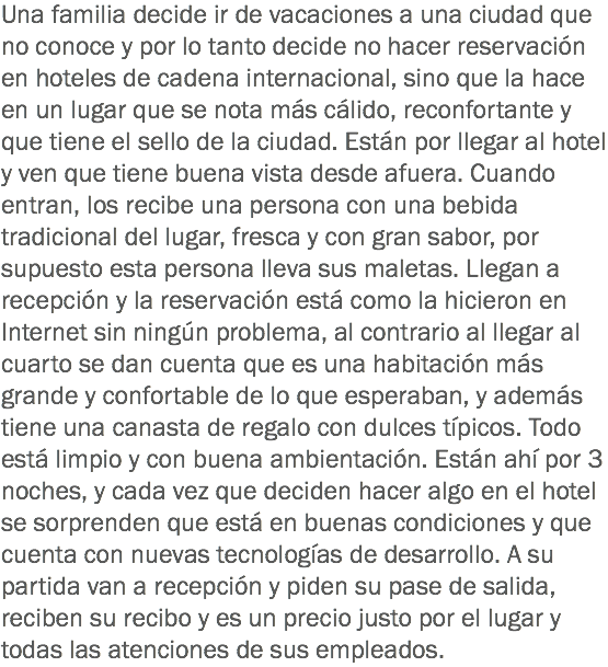 Una familia decide ir de vacaciones a una ciudad que no conoce y por lo tanto decide no hacer reservación en hoteles de cadena internacional, sino que la hace en un lugar que se nota más cálido, reconfortante y que tiene el sello de la ciudad. Están por llegar al hotel y ven que tiene buena vista desde afuera. Cuando entran, los recibe una persona con una bebida tradicional del lugar, fresca y con gran sabor, por supuesto esta persona lleva sus maletas. Llegan a recepción y la reservación está como la hicieron en Internet sin ningún problema, al contrario al llegar al cuarto se dan cuenta que es una habitación más grande y confortable de lo que esperaban, y además tiene una canasta de regalo con dulces típicos. Todo está limpio y con buena ambientación. Están ahí por 3 noches, y cada vez que deciden hacer algo en el hotel se sorprenden que está en buenas condiciones y que cuenta con nuevas tecnologías de desarrollo. A su partida van a recepción y piden su pase de salida, reciben su recibo y es un precio justo por el lugar y todas las atenciones de sus empleados.