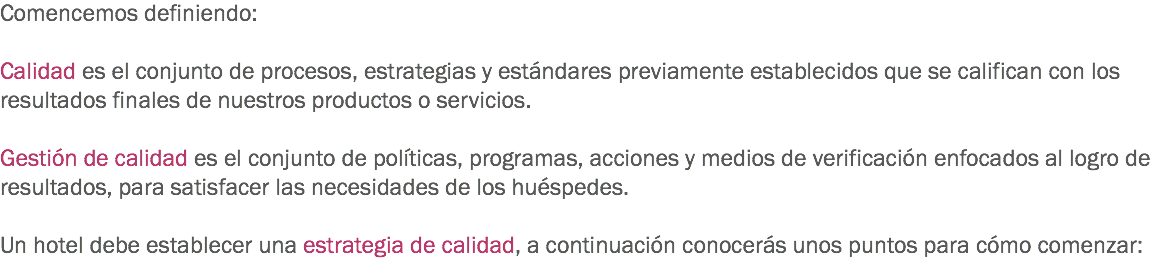 Comencemos definiendo: Calidad es el conjunto de procesos, estrategias y estándares previamente establecidos que se califican con los resultados finales de nuestros productos o servicios. Gestión de calidad es el conjunto de políticas, programas, acciones y medios de verificación enfocados al logro de resultados, para satisfacer las necesidades de los huéspedes. Un hotel debe establecer una estrategia de calidad, a continuación conocerás unos puntos para cómo comenzar:
