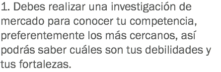 1. Debes realizar una investigación de mercado para conocer tu competencia, preferentemente los más cercanos, así podrás saber cuáles son tus debilidades y tus fortalezas.