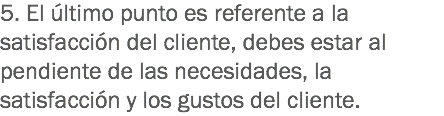 5. El último punto es referente a la satisfacción del cliente, debes estar al pendiente de las necesidades, la satisfacción y los gustos del cliente.