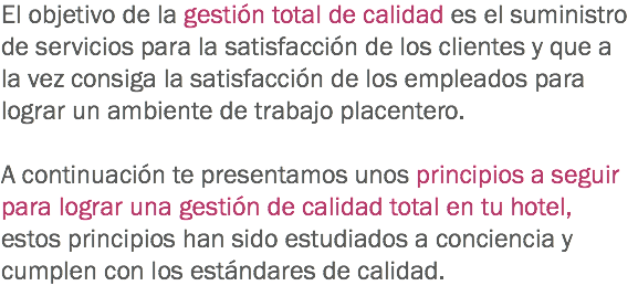 El objetivo de la gestión total de calidad es el suministro de servicios para la satisfacción de los clientes y que a la vez consiga la satisfacción de los empleados para lograr un ambiente de trabajo placentero. A continuación te presentamos unos principios a seguir para lograr una gestión de calidad total en tu hotel, estos principios han sido estudiados a conciencia y cumplen con los estándares de calidad.
