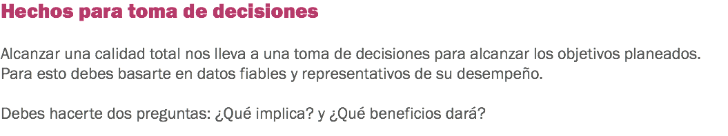 Hechos para toma de decisiones Alcanzar una calidad total nos lleva a una toma de decisiones para alcanzar los objetivos planeados. Para esto debes basarte en datos fiables y representativos de su desempeño. Debes hacerte dos preguntas: ¿Qué implica? y ¿Qué beneficios dará?
