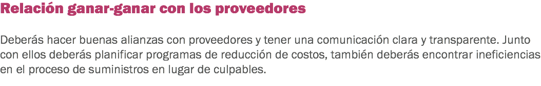 Relación ganar-ganar con los proveedores Deberás hacer buenas alianzas con proveedores y tener una comunicación clara y transparente. Junto con ellos deberás planificar programas de reducción de costos, también deberás encontrar ineficiencias en el proceso de suministros en lugar de culpables.
