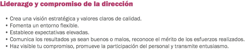 Liderazgo y compromiso de la dirección • Crea una visión estratégica y valores claros de calidad.
• Fomenta un entorno flexible.
• Establece expectativas elevadas.
• Comunica los resultados ya sean buenos o malos, reconoce el mérito de los esfuerzos realizados.
• Haz visible tu compromiso, promueve la participación del personal y transmite entusiasmo.
