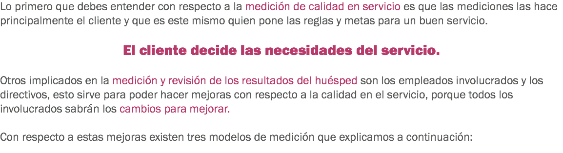 Lo primero que debes entender con respecto a la medición de calidad en servicio es que las mediciones las hace principalmente el cliente y que es este mismo quien pone las reglas y metas para un buen servicio. El cliente decide las necesidades del servicio. Otros implicados en la medición y revisión de los resultados del huésped son los empleados involucrados y los directivos, esto sirve para poder hacer mejoras con respecto a la calidad en el servicio, porque todos los involucrados sabrán los cambios para mejorar. Con respecto a estas mejoras existen tres modelos de medición que explicamos a continuación:
